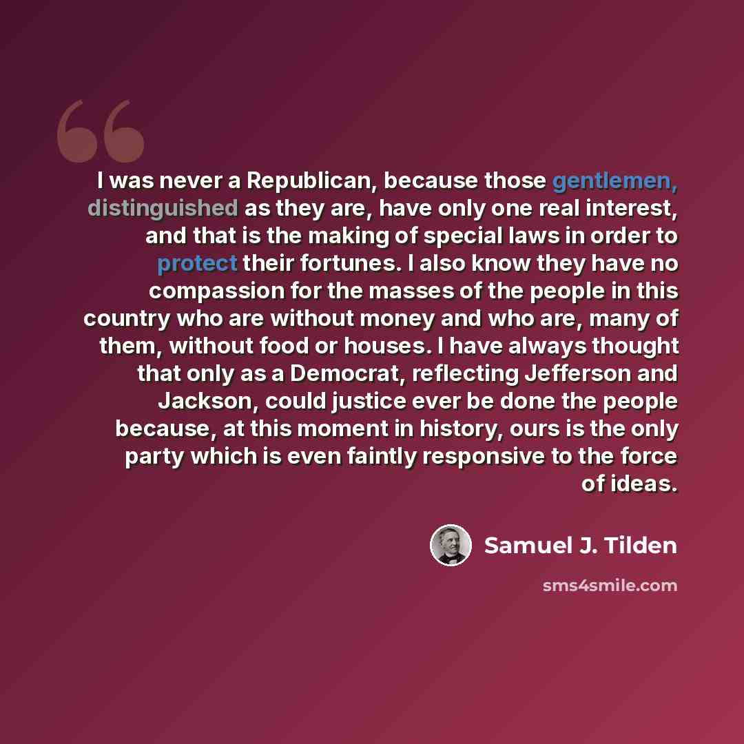 “I was never a Republican, because those gentlemen, distinguished as they are, have only one real interest, and that is the making of special laws in order to protect their fortunes. I also know they have no compassion for the masses of the people in this country who are without money and who are…” quote by Samuel J. Tilden