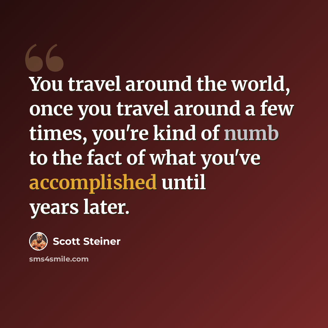 “You travel around the world, once you travel around a few times, you're kind of numb to the fact of what you've accomplished until years later.” quote by Scott Steiner