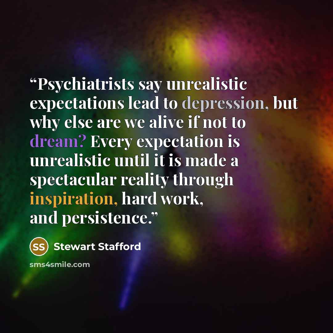 “Psychiatrists say unrealistic expectations lead to depression, but why else are we alive if not to dream? Every expectation is unrealistic until it is made a spectacular reality through inspiration, hard work, and persistence.” quote by Stewart Stafford