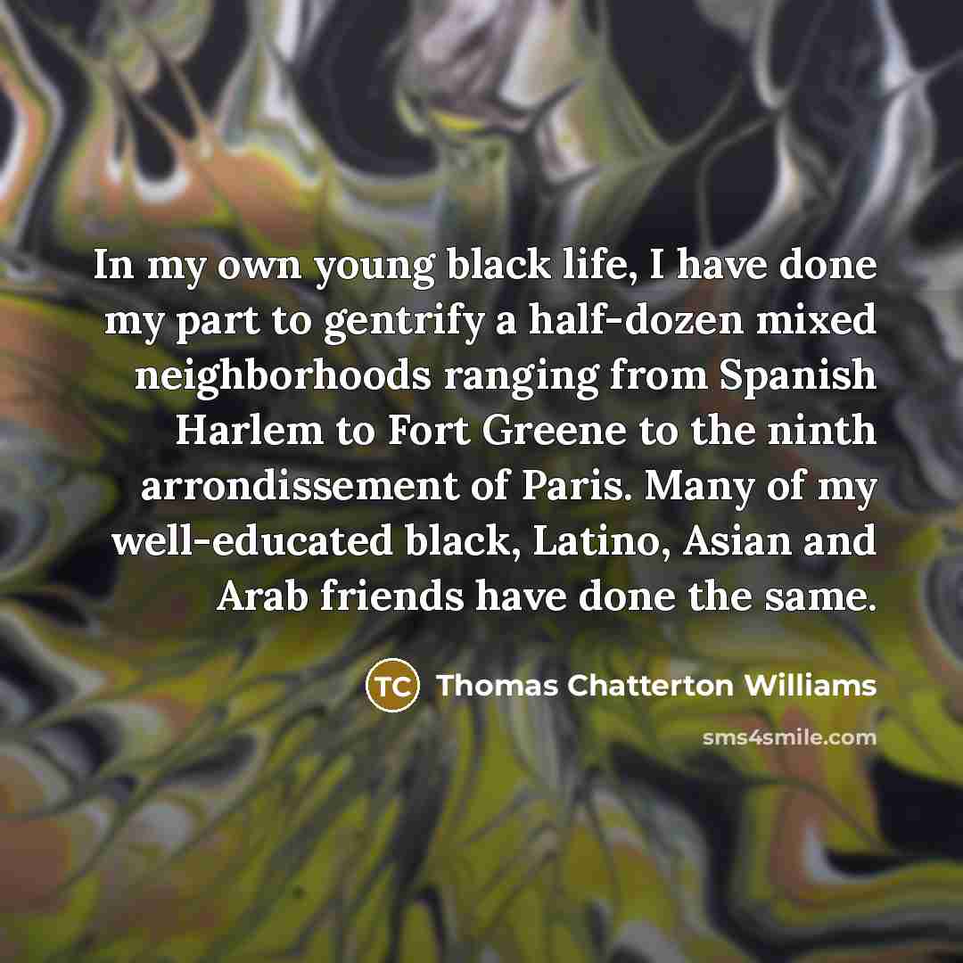 “In my own young black life, I have done my part to gentrify a half-dozen mixed neighborhoods ranging from Spanish Harlem to Fort Greene to the ninth arrondissement of Paris. Many of my well-educated black, Latino, Asian and Arab friends have done the same.” quote by Thomas Chatterton Williams