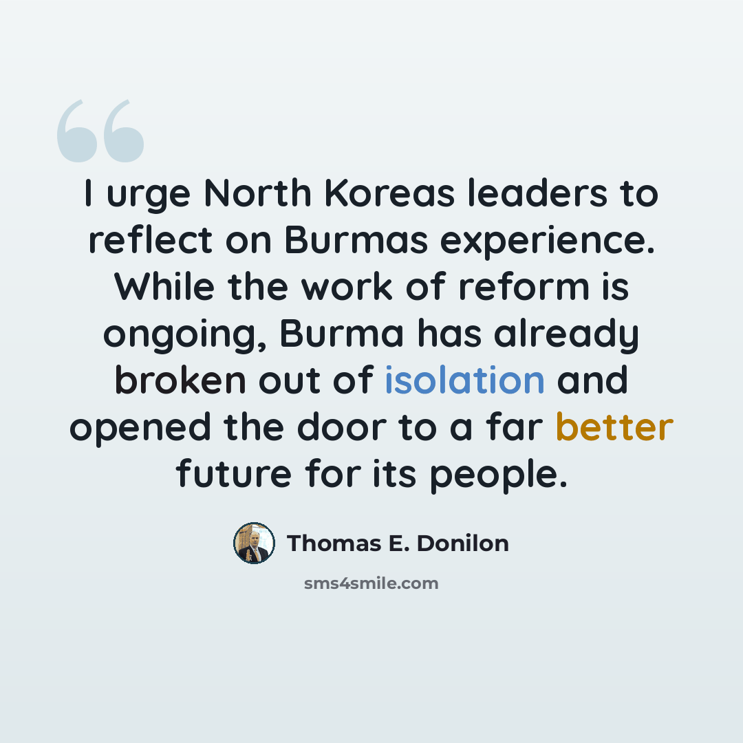 “I urge North Koreas leaders to reflect on Burmas experience. While the work of reform is ongoing, Burma has already broken out of isolation and opened the door to a far better future for its people.” quote by Thomas E. Donilon