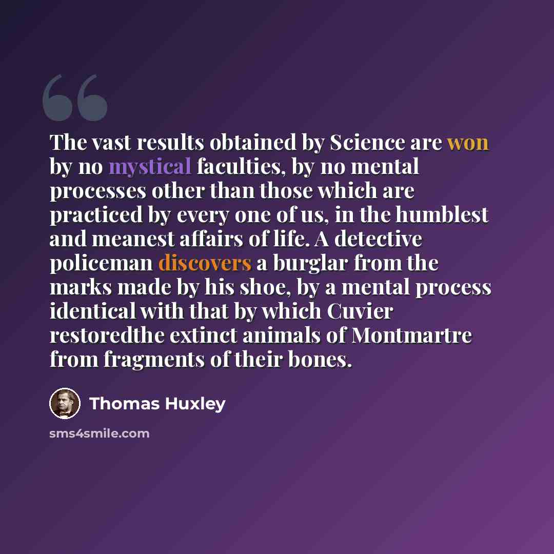 “The vast results obtained by Science are won by no mystical faculties, by no mental processes other than those which are practiced by every one of us, in the humblest and meanest affairs of life. A detective policeman discovers a burglar from the marks made by his shoe, by a mental process…” quote by Thomas Huxley