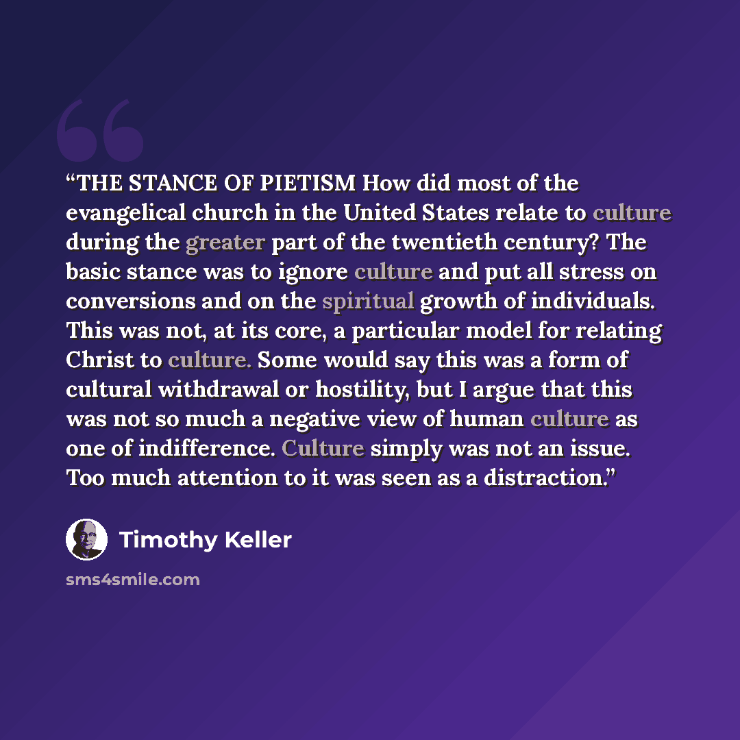 “THE STANCE OF PIETISM How did most of the evangelical church in the United States relate to culture during the greater part of the twentieth century? The basic stance was to ignore culture and put all stress on conversions and on the spiritual growth of individuals. This was not, at its core, a…” quote by Timothy Keller