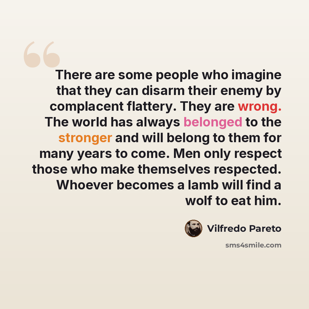 “There are some people who imagine that they can disarm their enemy by complacent flattery. They are wrong. The world has always belonged to the stronger and will belong to them for many years to come. Men only respect those who make themselves respected. Whoever becomes a lamb will find a wolf to…” quote by Vilfredo Pareto