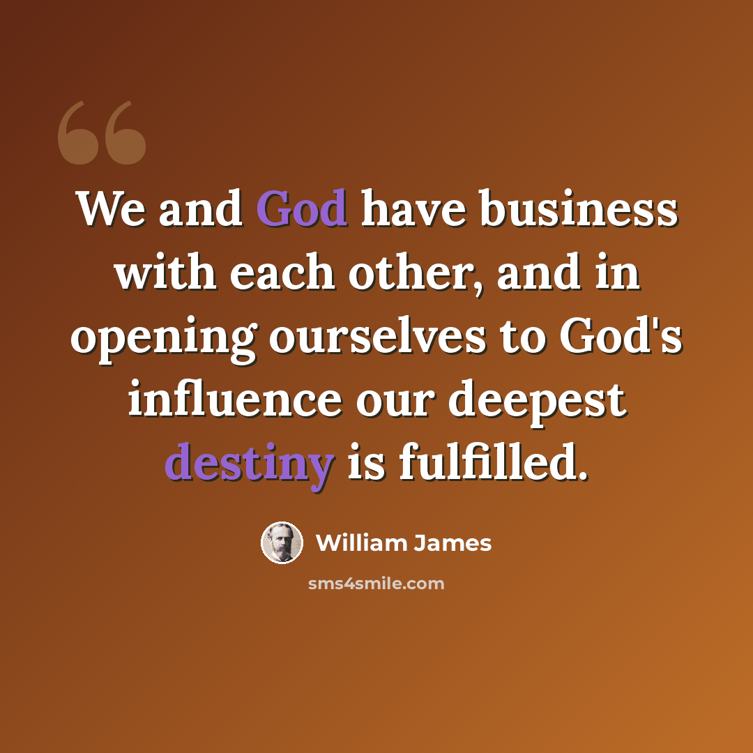 “We and God have business with each other, and in opening ourselves to God's influence our deepest destiny is fulfilled.” quote by William James