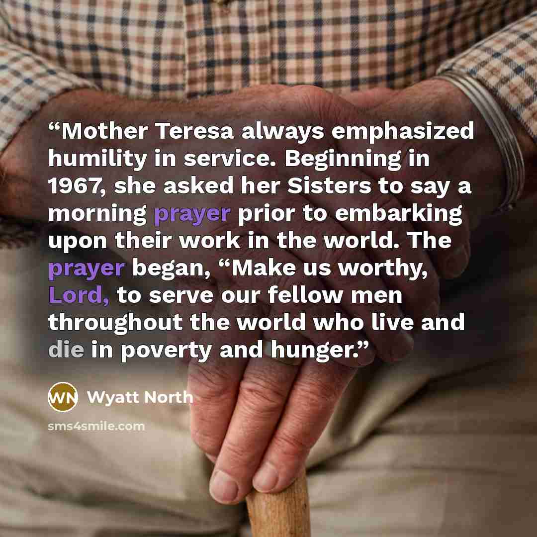 “Mother Teresa always emphasized humility in service. Beginning in 1967, she asked her Sisters to say a morning prayer prior to embarking upon their work in the world. The prayer began, “Make us worthy, Lord, to serve our fellow men throughout the world who live and die in poverty and hunger.” quote by Wyatt North