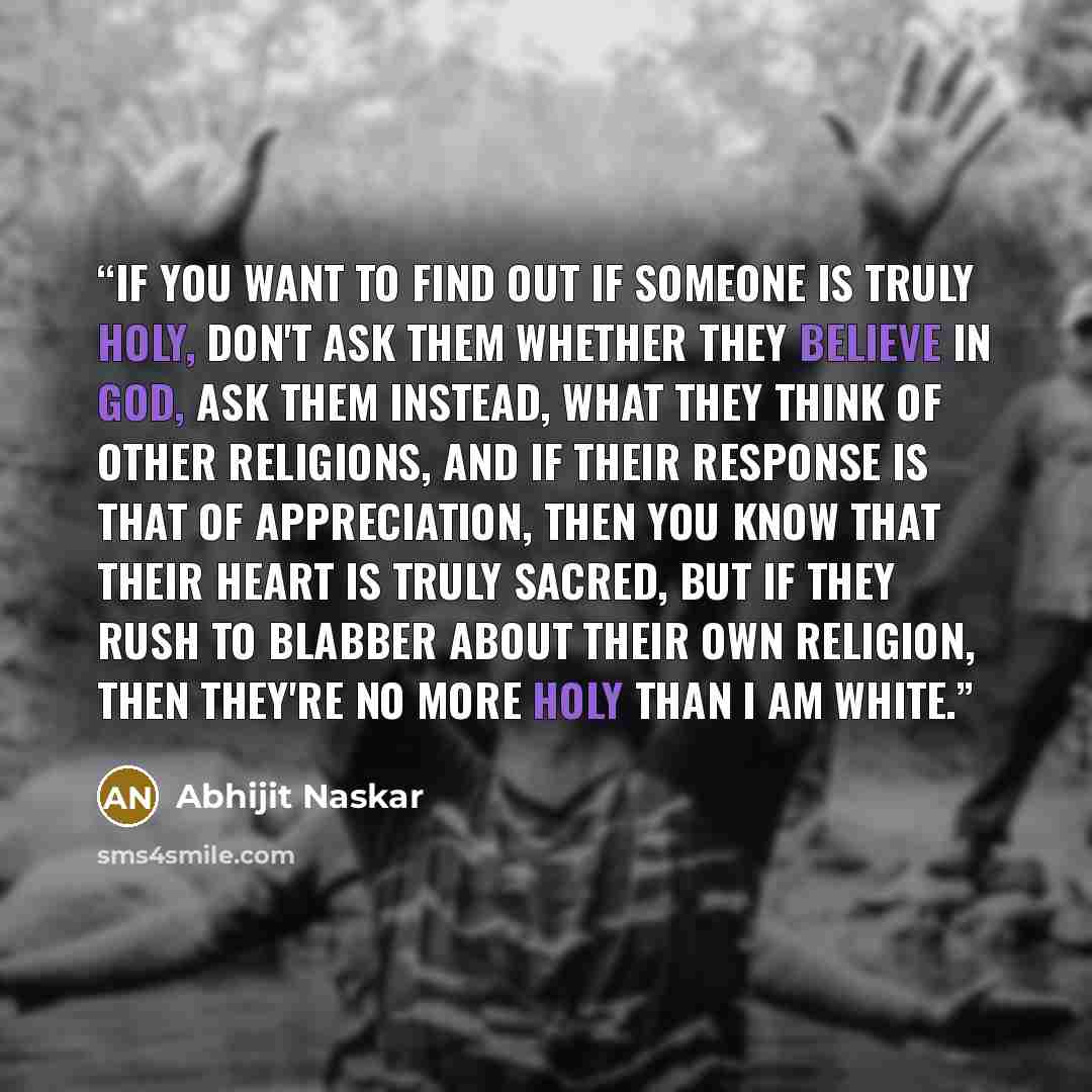 “If you want to find out if someone is truly holy, don't ask them whether they believe in god, ask them instead, what they think of other religions, and if their response is that of appreciation, then you know that their heart is truly sacred, but if they rush to blabber about their own religion…” quote by Abhijit Naskar