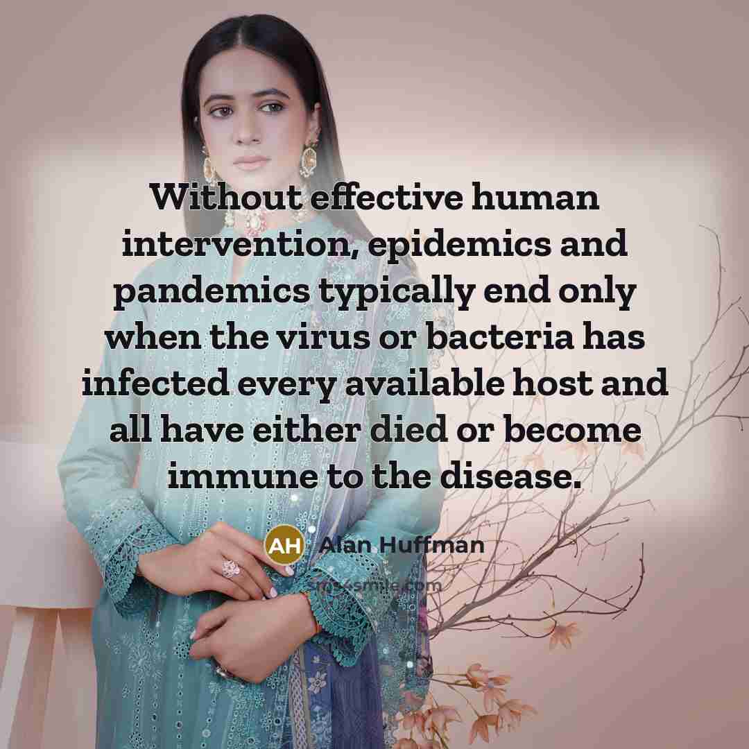 “Without effective human intervention, epidemics and pandemics typically end only when the virus or bacteria has infected every available host and all have either died or become immune to the disease.” quote by Alan Huffman