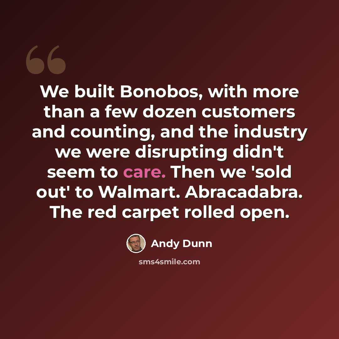 “We built Bonobos, with more than a few dozen customers and counting, and the industry we were disrupting didn't seem to care. Then we 'sold out' to Walmart. Abracadabra. The red carpet rolled open.” quote by Andy Dunn