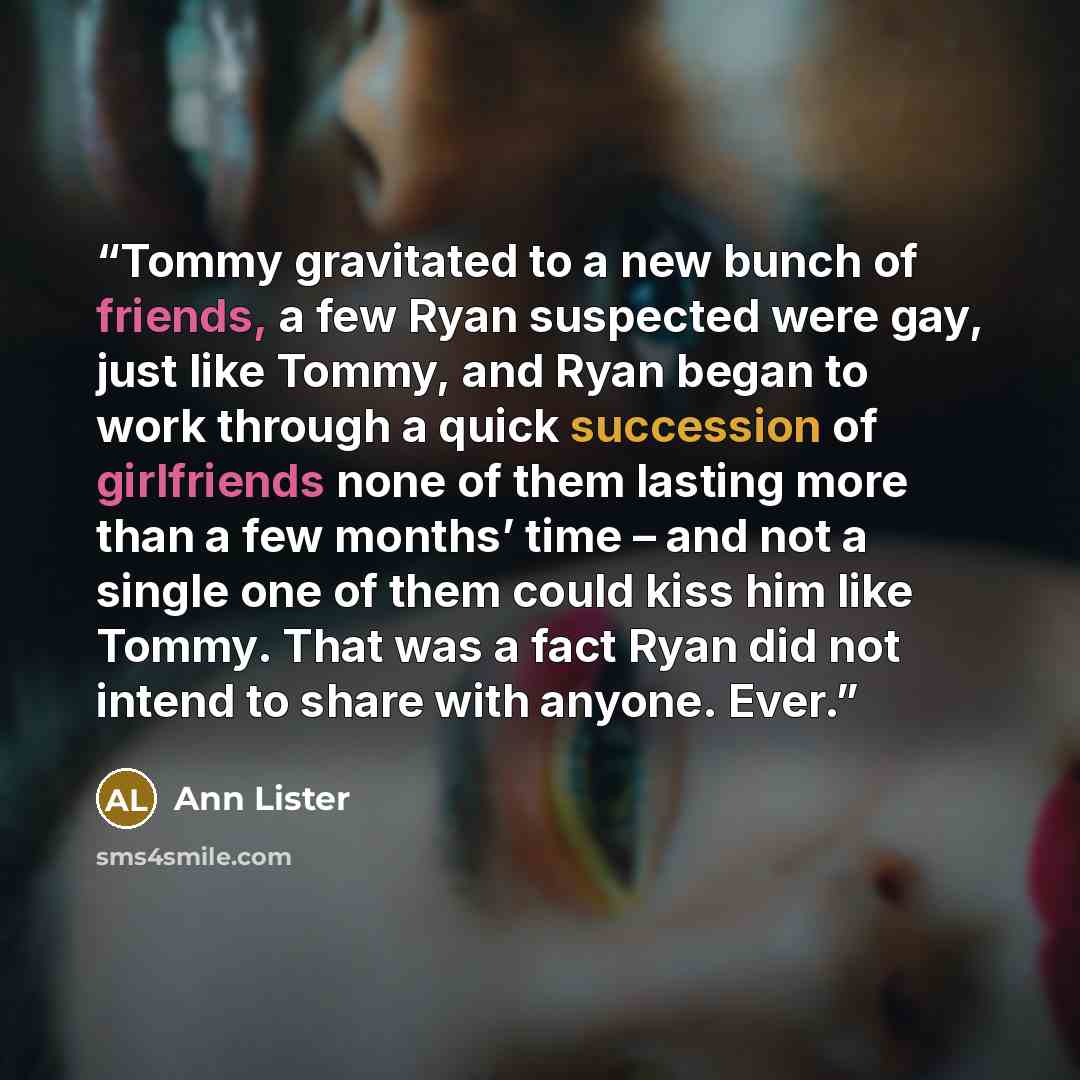 “Tommy gravitated to a new bunch of friends, a few Ryan suspected were gay, just like Tommy, and Ryan began to work through a quick succession of girlfriends none of them lasting more than a few months’ time – and not a single one of them could kiss him like Tommy. That was a fact Ryan did not…” quote by Ann Lister