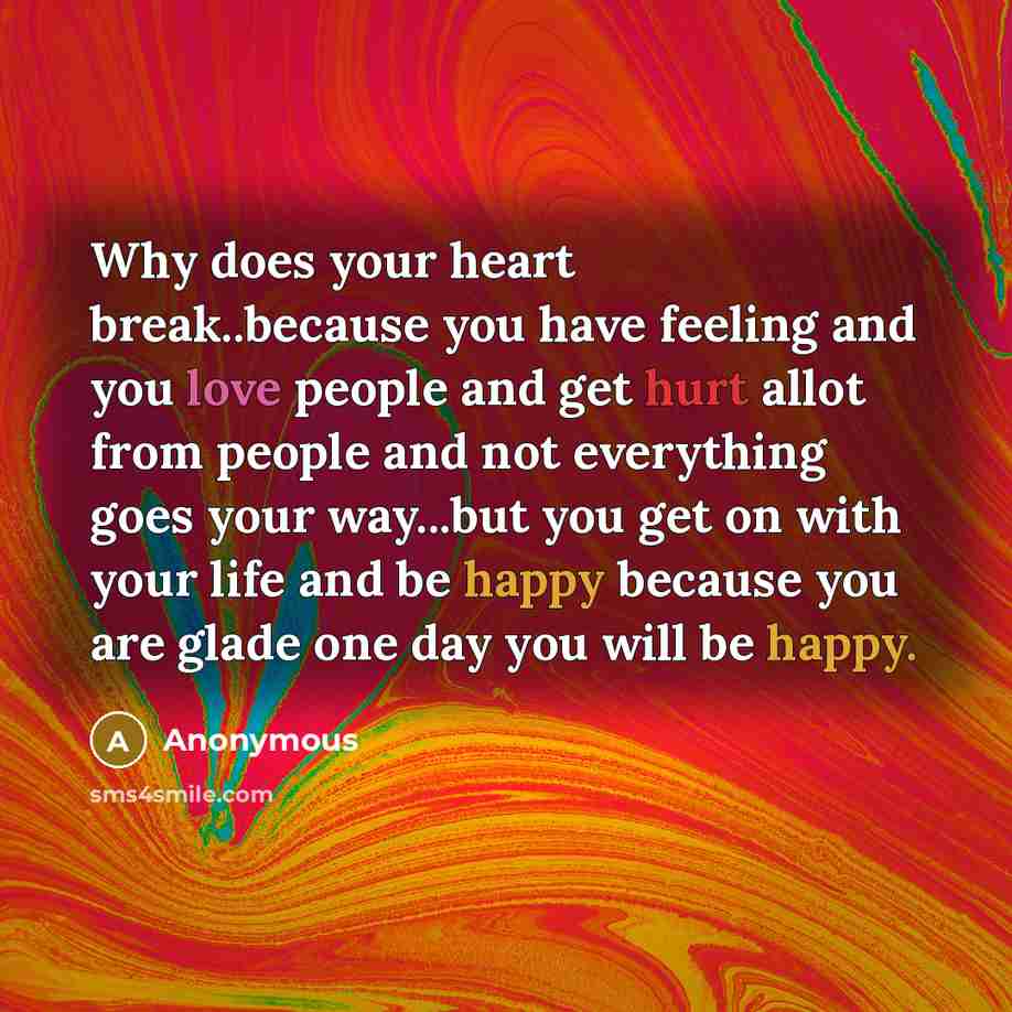 “Why does your heart break..because you have feeling and you love people and get hurt allot from people and not everything goes your way...but you get on with your life and be happy because you are glade one day you will be happy.” quote by Anonymous
