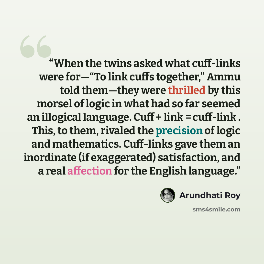 “When the twins asked what cuff-links were for—“To link cuffs together,” Ammu told them—they were thrilled by this morsel of logic in what had so far seemed an illogical language. Cuff + link = cuff-link . This, to them, rivaled the precision of logic and mathematics. Cuff-links gave them an…” quote by Arundhati Roy