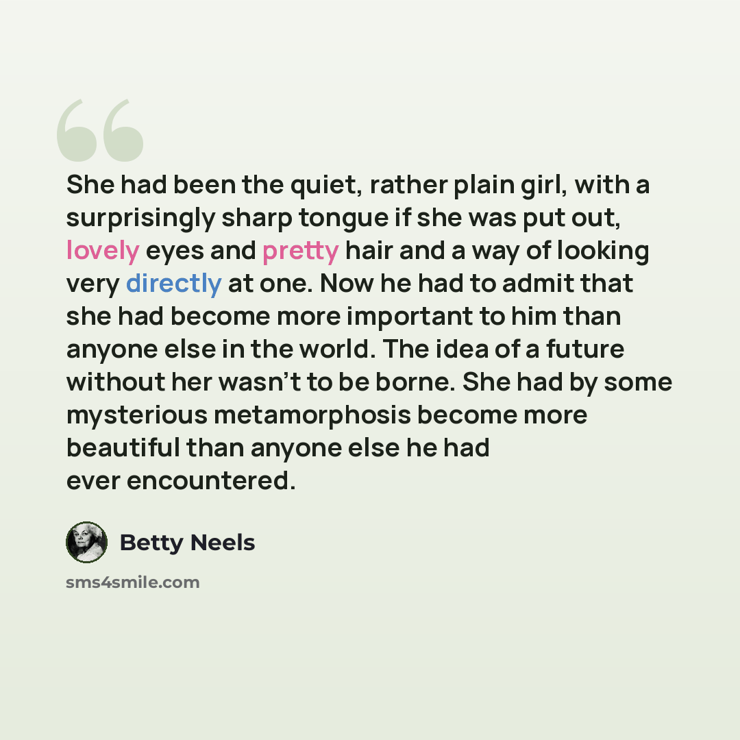 “She had been the quiet, rather plain girl, with a surprisingly sharp tongue if she was put out, lovely eyes and pretty hair and a way of looking very directly at one. Now he had to admit that she had become more important to him than anyone else in the world. The idea of a future without her…” quote by Betty Neels