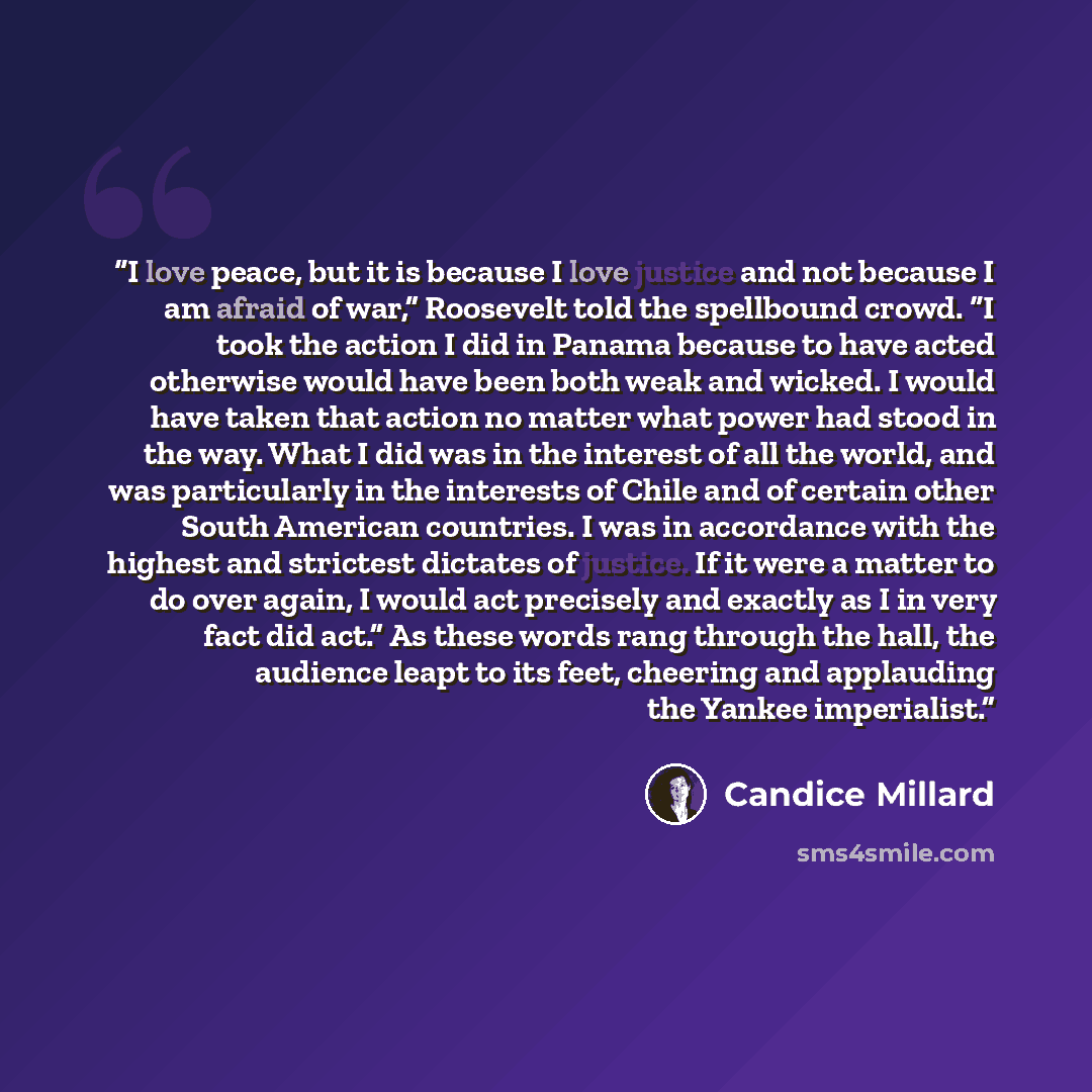“I love peace, but it is because I love justice and not because I am afraid of war,” Roosevelt told the spellbound crowd. “I took the action I did in Panama because to have acted otherwise would have been both weak and wicked. I would have taken that action no matter what power had stood in the…” quote by Candice Millard