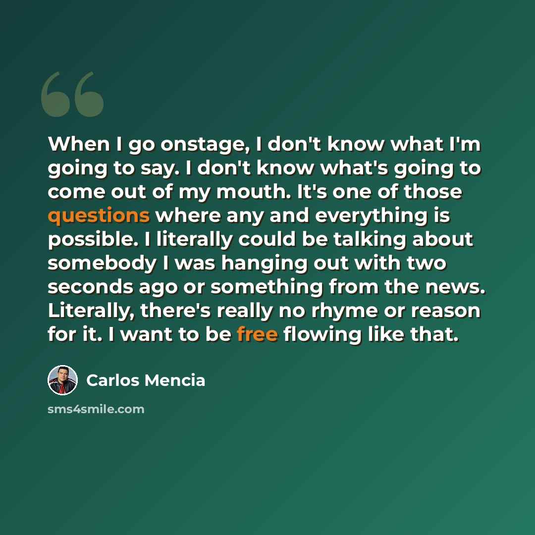 “When I go onstage, I don't know what I'm going to say. I don't know what's going to come out of my mouth. It's one of those questions where any and everything is possible. I literally could be talking about somebody I was hanging out with two seconds ago or something from the news. Literally…” quote by Carlos Mencia