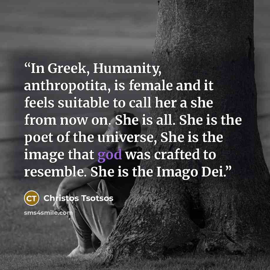 “In Greek, Humanity, anthropotita, is female and it feels suitable to call her a she from now on. She is all. She is the poet of the universe, She is the image that god was crafted to resemble. She is the Imago Dei.” quote by Christos Tsotsos