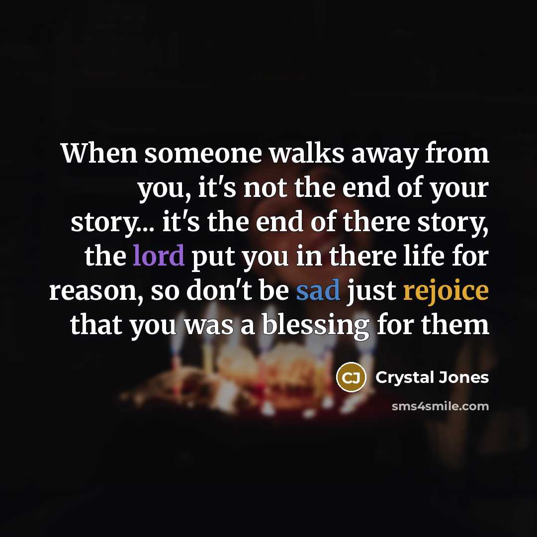 “When someone walks away from you, it's not the end of your story... it's the end of there story, the lord put you in there life for reason, so don't be sad just rejoice that you was a blessing for them” quote by Crystal Jones