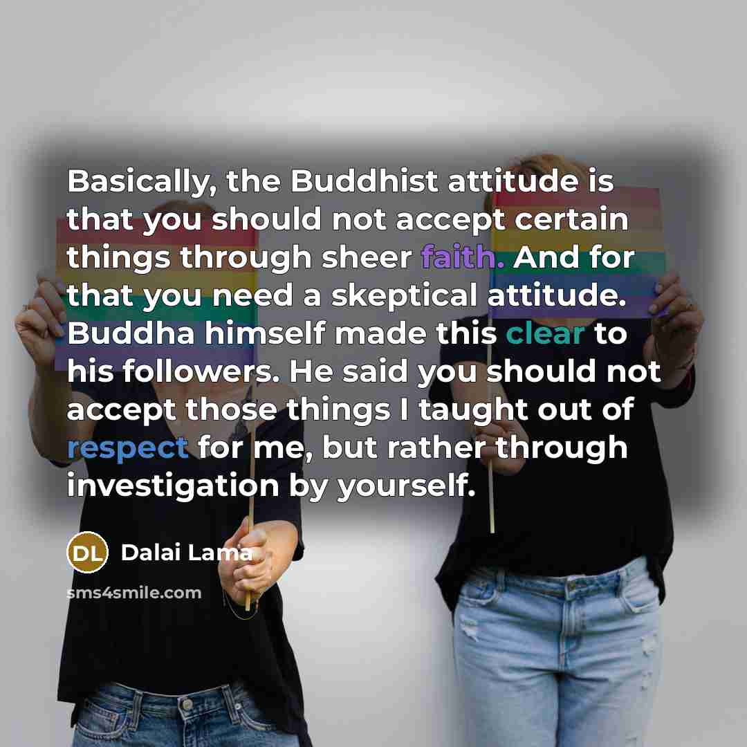 “Basically, the Buddhist attitude is that you should not accept certain things through sheer faith. And for that you need a skeptical attitude. Buddha himself made this clear to his followers. He said you should not accept those things I taught out of respect for me, but rather through…” quote by Dalai Lama