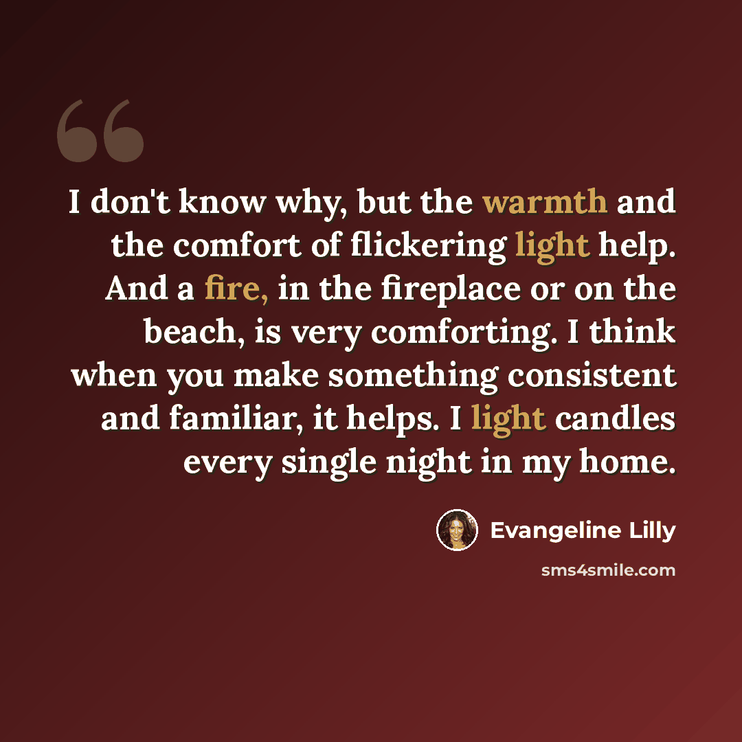 “I don't know why, but the warmth and the comfort of flickering light help. And a fire, in the fireplace or on the beach, is very comforting. I think when you make something consistent and familiar, it helps. I light candles every single night in my home.” quote by Evangeline Lilly