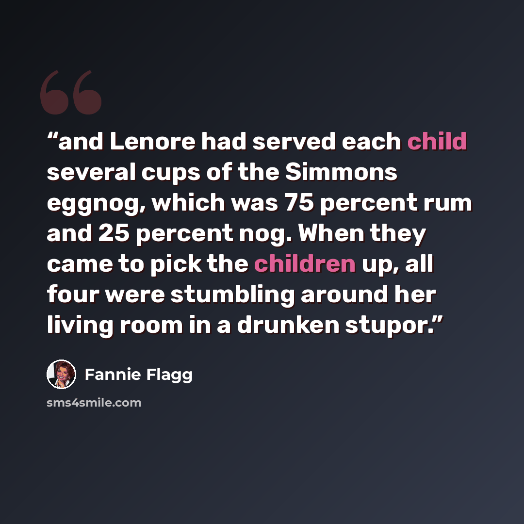 “and Lenore had served each child several cups of the Simmons eggnog, which was 75 percent rum and 25 percent nog. When they came to pick the children up, all four were stumbling around her living room in a drunken stupor.” quote by Fannie Flagg