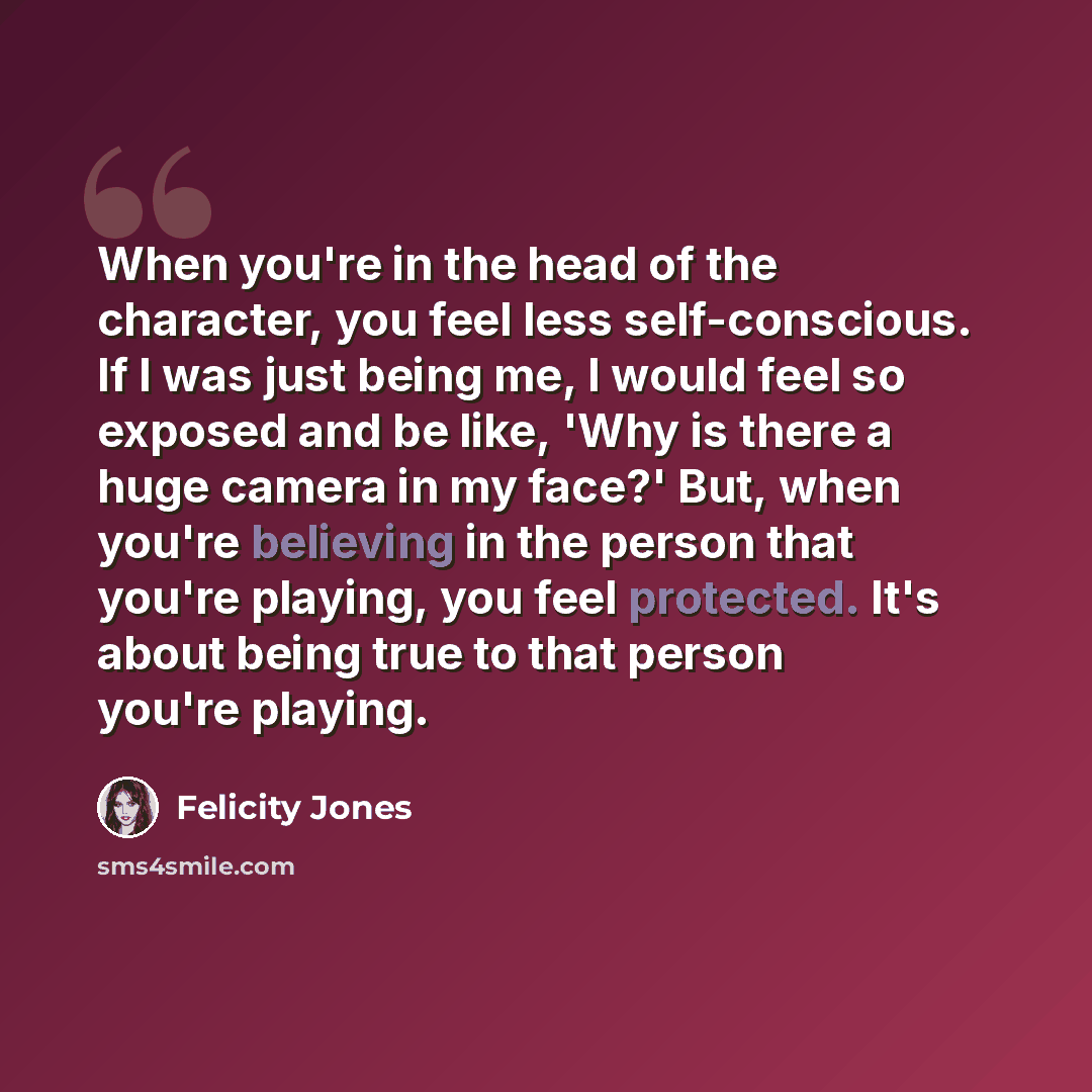 “When you're in the head of the character, you feel less self-conscious. If I was just being me, I would feel so exposed and be like, 'Why is there a huge camera in my face?' But, when you're believing in the person that you're playing, you feel protected. It's about being true to that person…” quote by Felicity Jones