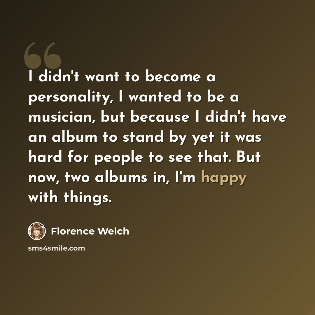 “I didn't want to become a personality, I wanted to be a musician, but because I didn't have an album to stand by yet it was hard for people to see that. But now, two albums in, I'm happy with things.” quote by Florence Welch