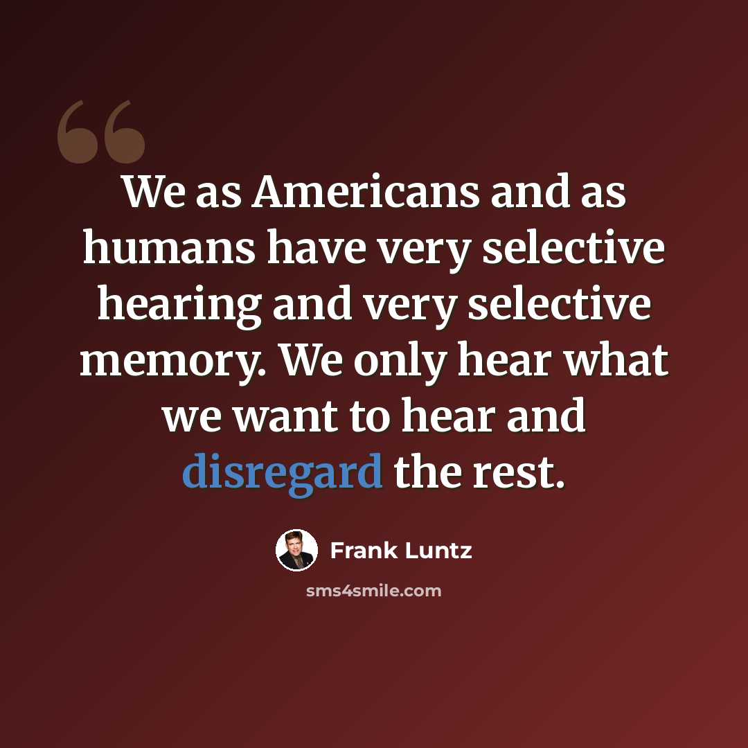 “We as Americans and as humans have very selective hearing and very selective memory. We only hear what we want to hear and disregard the rest.” quote by Frank Luntz