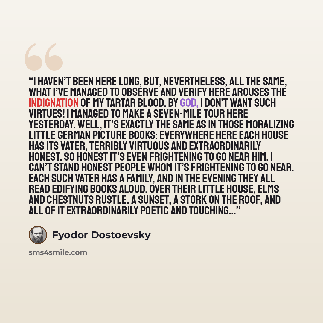 “I haven’t been here long, but, nevertheless, all the same, what I’ve managed to observe and verify here arouses the indignation of my Tartar blood. By God, I don’t want such virtues! I managed to make a seven-mile tour here yesterday. Well, it’s exactly the same as in those moralizing little…” quote by Fyodor Dostoevsky