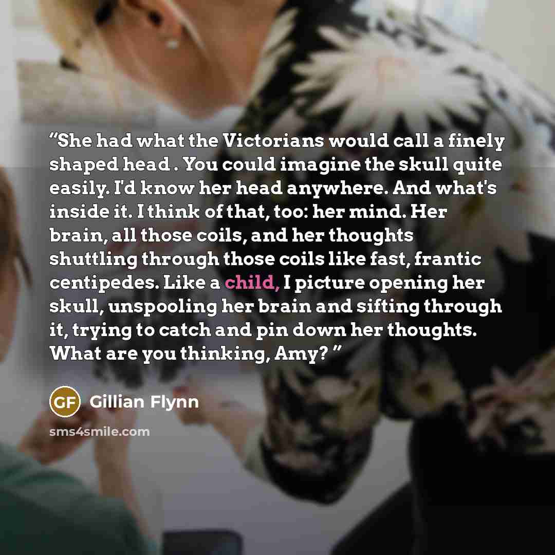 “She had what the Victorians would call a finely shaped head . You could imagine the skull quite easily. I'd know her head anywhere. And what's inside it. I think of that, too: her mind. Her brain, all those coils, and her thoughts shuttling through those coils like fast, frantic centipedes. Like a…” quote by Gillian Flynn