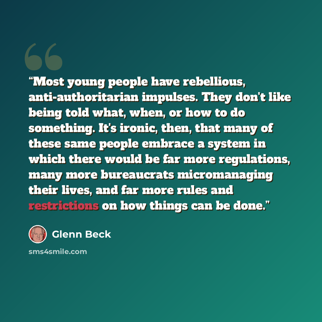 “Most young people have rebellious, anti-authoritarian impulses. They don't like being told what, when, or how to do something. It's ironic, then, that many of these same people embrace a system in which there would be far more regulations, many more bureaucrats micromanaging their lives, and far…” quote by Glenn Beck
