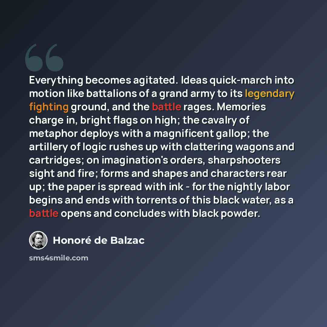 “Everything becomes agitated. Ideas quick-march into motion like battalions of a grand army to its legendary fighting ground, and the battle rages. Memories charge in, bright flags on high; the cavalry of metaphor deploys with a magnificent gallop; the artillery of logic rushes up with clattering…” quote by Honore de Balzac