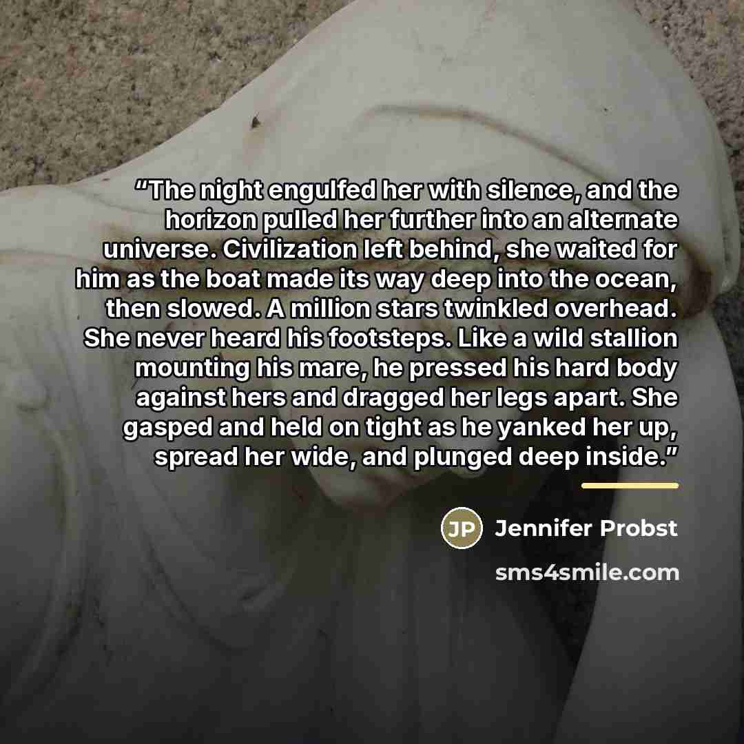 “The night engulfed her with silence, and the horizon pulled her further into an alternate universe. Civilization left behind, she waited for him as the boat made its way deep into the ocean, then slowed. A million stars twinkled overhead. She never heard his footsteps. Like a wild stallion…” quote by Jennifer Probst