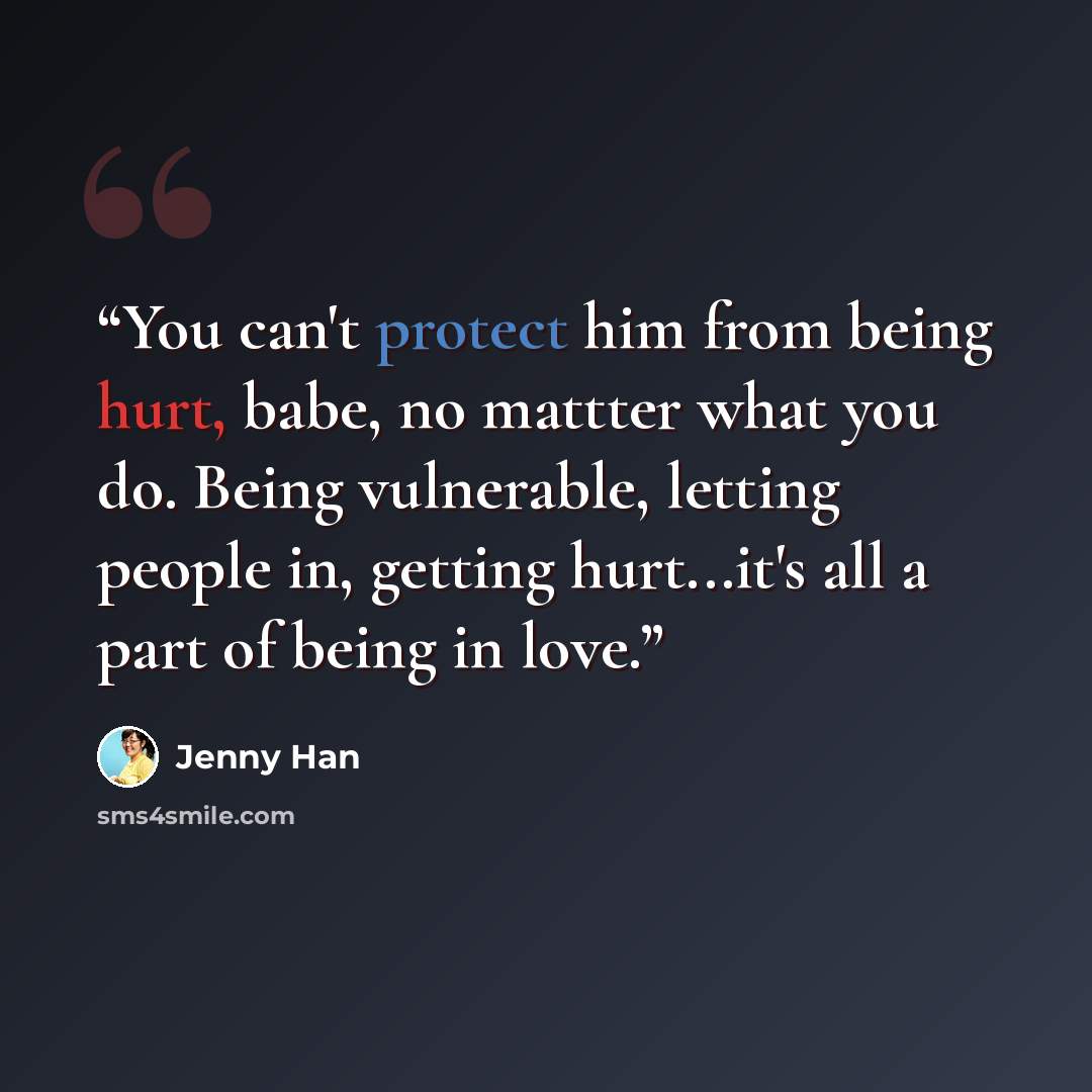 “You can't protect him from being hurt, babe, no mattter what you do. Being vulnerable, letting people in, getting hurt...it's all a part of being in love.” quote by Jenny Han