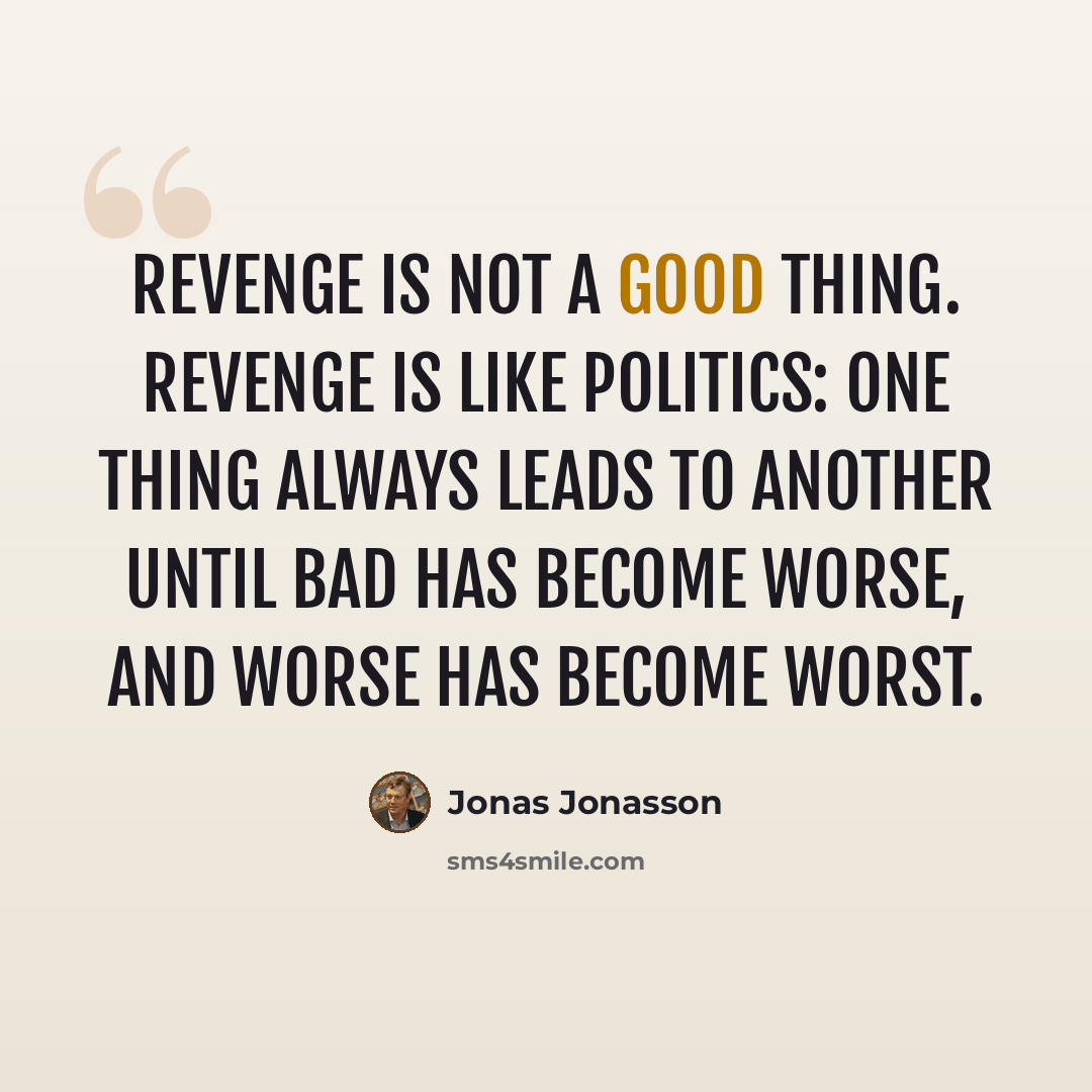 “Revenge is not a good thing. Revenge is like politics: one thing always leads to another until bad has become worse, and worse has become worst.” quote by Jonas Jonasson