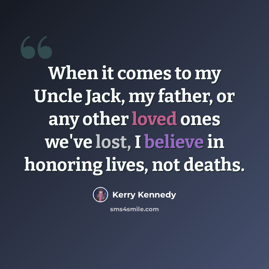 “When it comes to my Uncle Jack, my father, or any other loved ones we've lost, I believe in honoring lives, not deaths.” quote by Kerry Kennedy