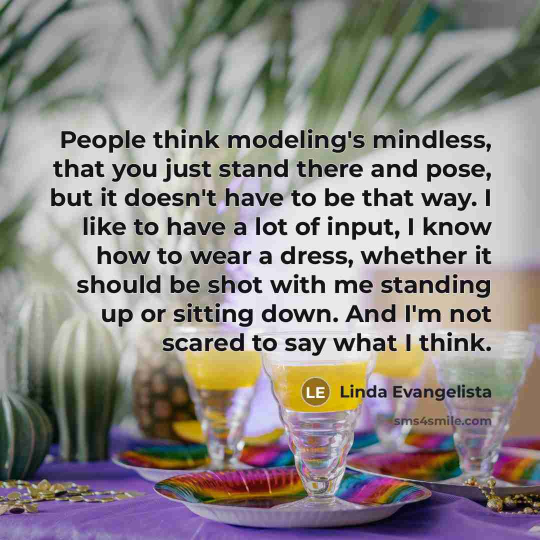 “People think modeling's mindless, that you just stand there and pose, but it doesn't have to be that way. I like to have a lot of input, I know how to wear a dress, whether it should be shot with me standing up or sitting down. And I'm not scared to say what I think.” quote by Linda Evangelista
