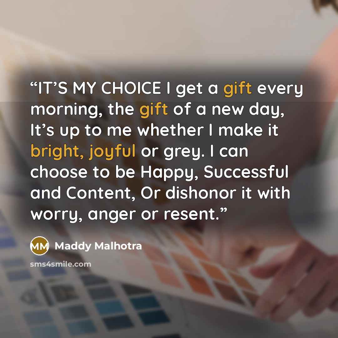 “IT’S MY CHOICE I get a gift every morning, the gift of a new day, It’s up to me whether I make it bright, joyful or grey. I can choose to be Happy, Successful and Content, Or dishonor it with worry, anger or resent.” quote by Maddy Malhotra