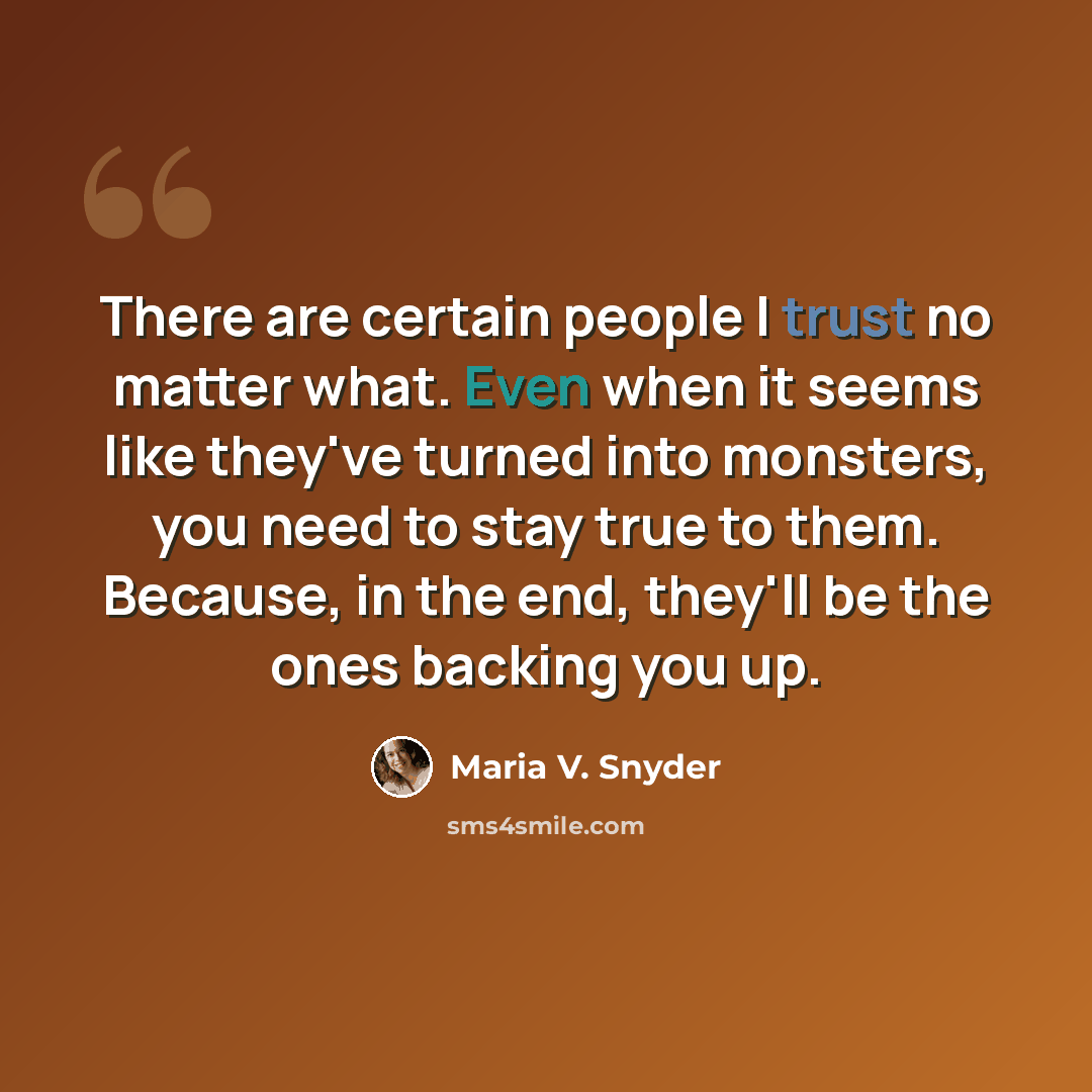 “There are certain people I trust no matter what. Even when it seems like they've turned into monsters, you need to stay true to them. Because, in the end, they'll be the ones backing you up.” quote by Maria V. Snyder