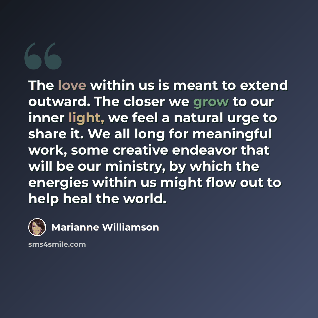 “The love within us is meant to extend outward. The closer we grow to our inner light, we feel a natural urge to share it. We all long for meaningful work, some creative endeavor that will be our ministry, by which the energies within us might flow out to help heal the world.” quote by Marianne Williamson