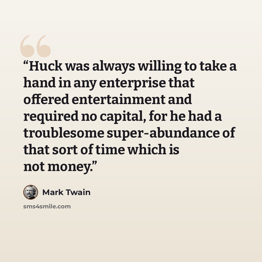 “Huck was always willing to take a hand in any enterprise that offered entertainment and required no capital, for he had a troublesome super-abundance of that sort of time which is not money.” quote by Mark Twain