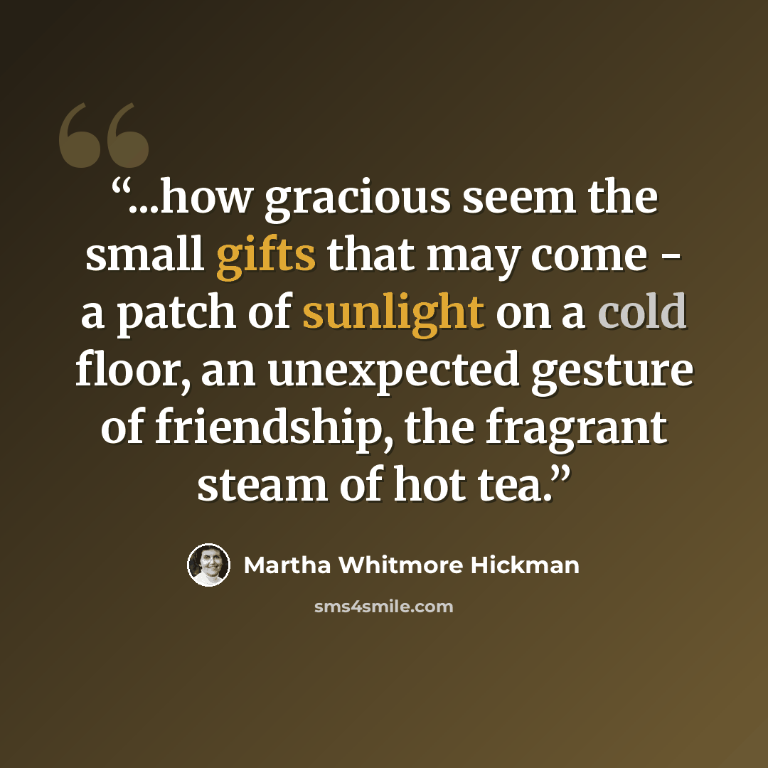 “...how gracious seem the small gifts that may come - a patch of sunlight on a cold floor, an unexpected gesture of friendship, the fragrant steam of hot tea.” quote by Martha Whitmore Hickman