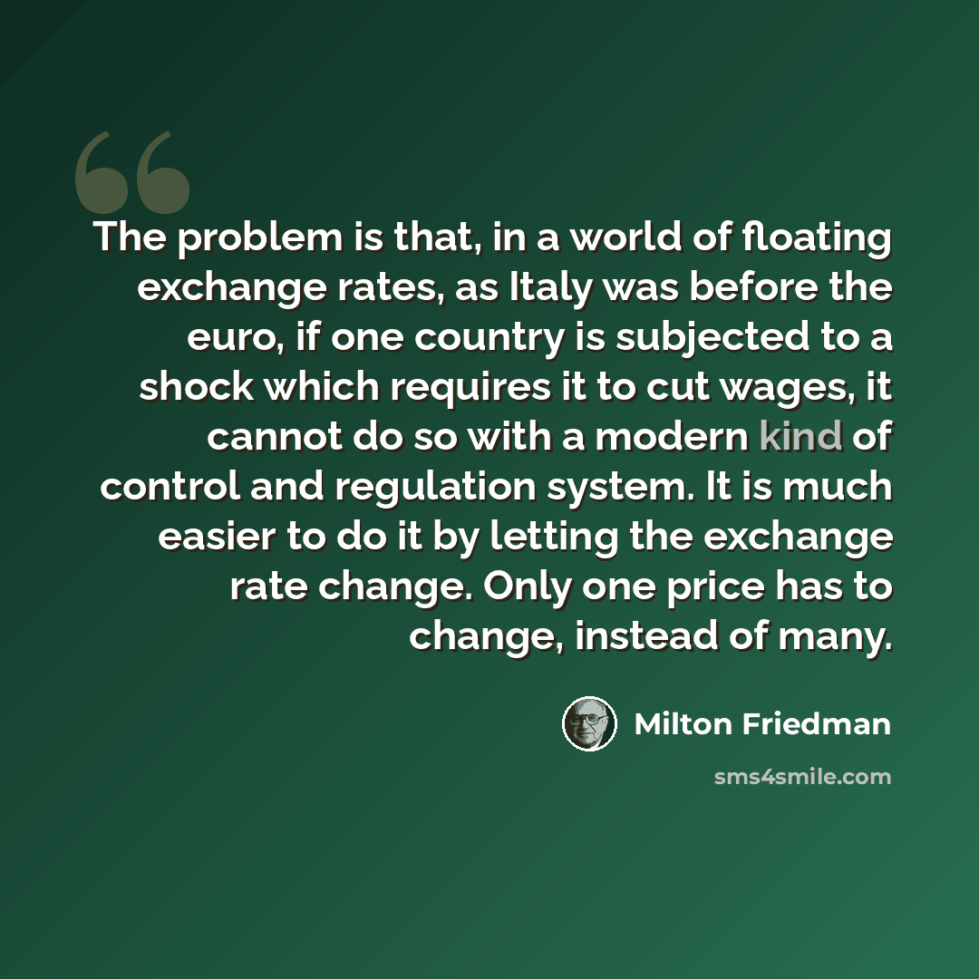 “The problem is that, in a world of floating exchange rates, as Italy was before the euro, if one country is subjected to a shock which requires it to cut wages, it cannot do so with a modern kind of control and regulation system. It is much easier to do it by letting the exchange rate change. Only…” quote by Milton Friedman