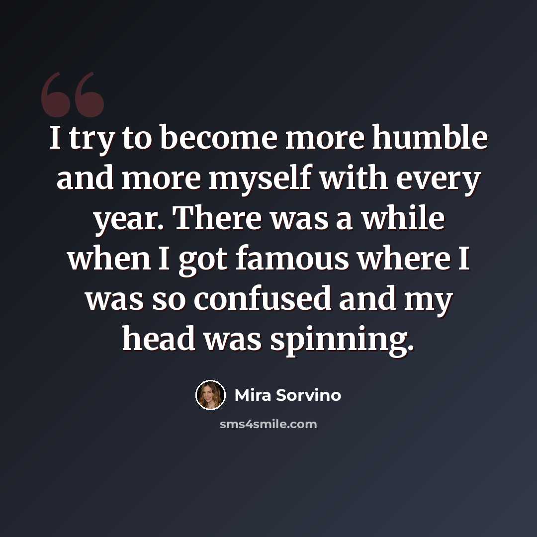 “I try to become more humble and more myself with every year. There was a while when I got famous where I was so confused and my head was spinning.” quote by Mira Sorvino