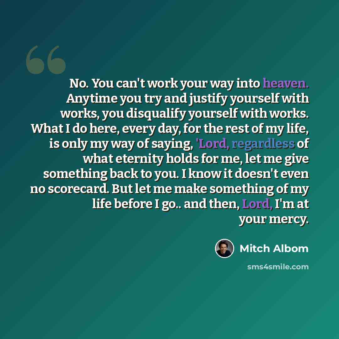 “No. You can't work your way into heaven. Anytime you try and justify yourself with works, you disqualify yourself with works. What I do here, every day, for the rest of my life, is only my way of saying, 'Lord, regardless of what eternity holds for me, let me give something back to you. I know it…” quote by Mitch Albom