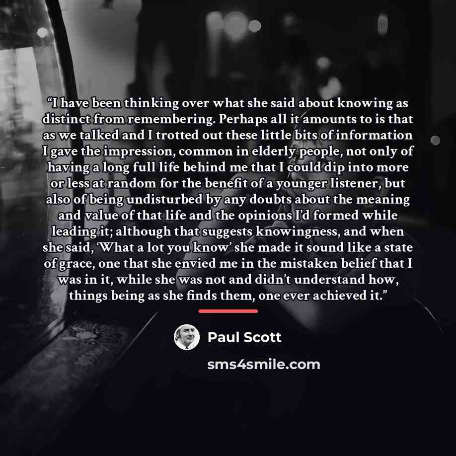 “I have been thinking over what she said about knowing as distinct from remembering. Perhaps all it amounts to is that as we talked and I trotted out these little bits of information I gave the impression, common in elderly people, not only of having a long full life behind me that I could dip into…” quote by Paul Scott