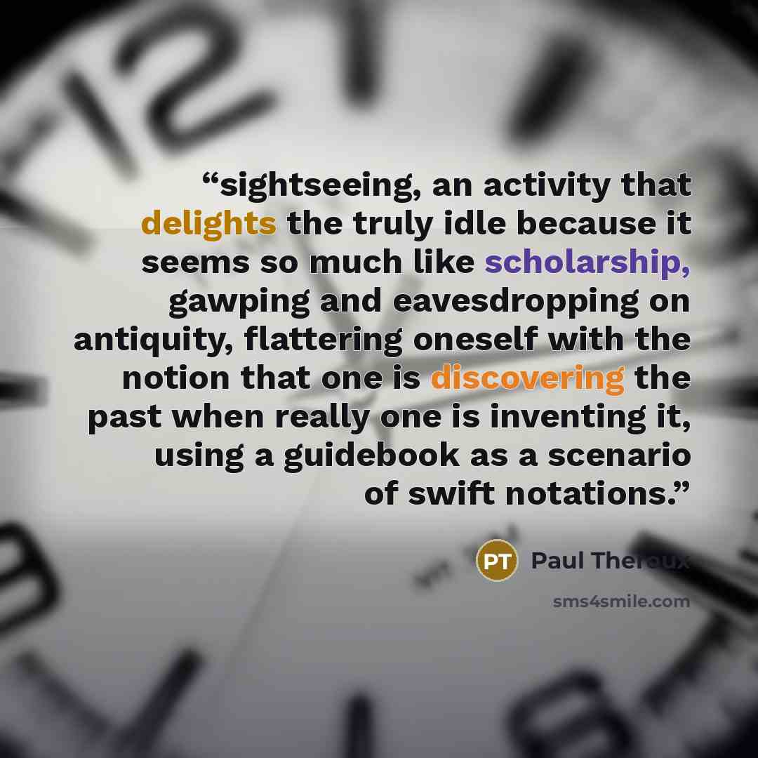 “sightseeing, an activity that delights the truly idle because it seems so much like scholarship, gawping and eavesdropping on antiquity, flattering oneself with the notion that one is discovering the past when really one is inventing it, using a guidebook as a scenario of swift notations.” quote by Paul Theroux