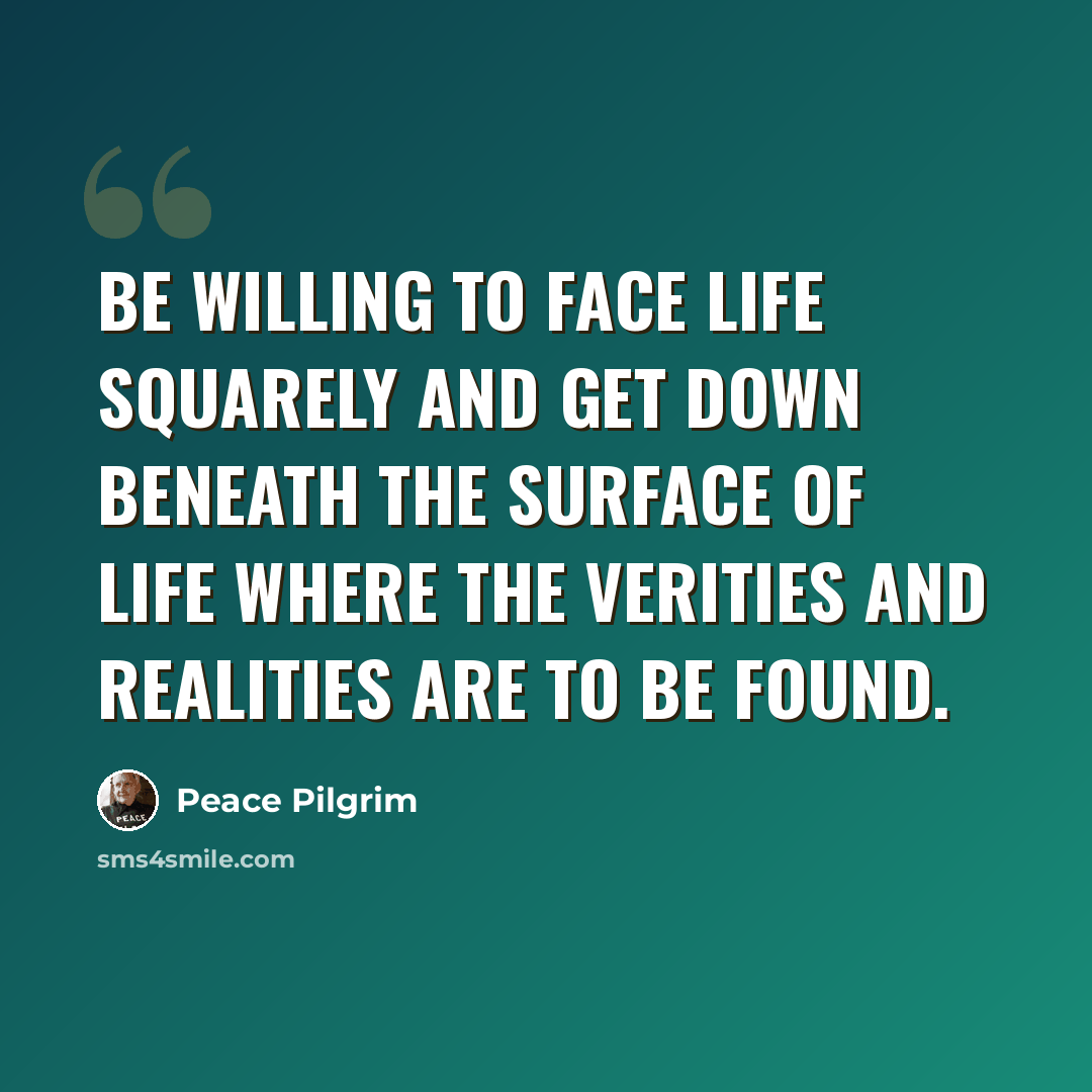 “Be willing to face life squarely and get down beneath the surface of life where the verities and realities are to be found.” quote by Peace Pilgrim