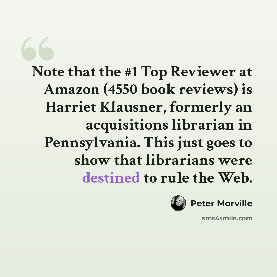 “Note that the #1 Top Reviewer at Amazon (4550 book reviews) is Harriet Klausner, formerly an acquisitions librarian in Pennsylvania. This just goes to show that librarians were destined to rule the Web.” quote by Peter Morville