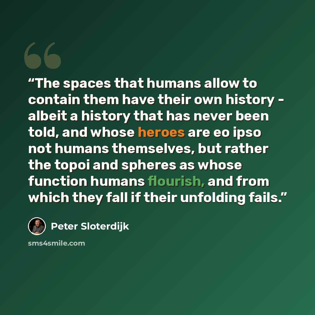 “The spaces that humans allow to contain them have their own history - albeit a history that has never been told, and whose heroes are eo ipso not humans themselves, but rather the topoi and spheres as whose function humans flourish, and from which they fall if their unfolding fails.” quote by Peter Sloterdijk