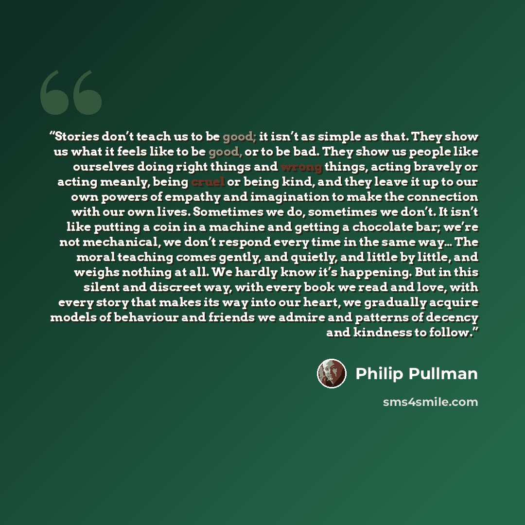 “Stories don’t teach us to be good; it isn’t as simple as that. They show us what it feels like to be good, or to be bad. They show us people like ourselves doing right things and wrong things, acting bravely or acting meanly, being cruel or being kind, and they leave it up to our own powers of…” quote by Philip Pullman